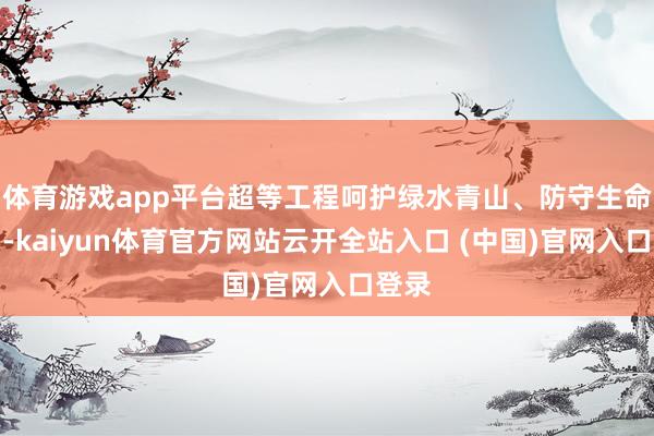 體育游戲app平臺超等工程呵護綠水青山、防守生命家園-kaiyun體育官方網站云開全站入口 (中國)官網入口登錄