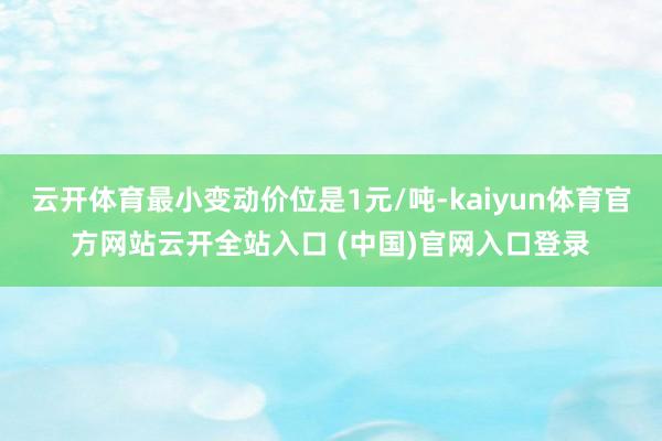 云開體育最小變動價位是1元/噸-kaiyun體育官方網站云開全站入口 (中國)官網入口登錄