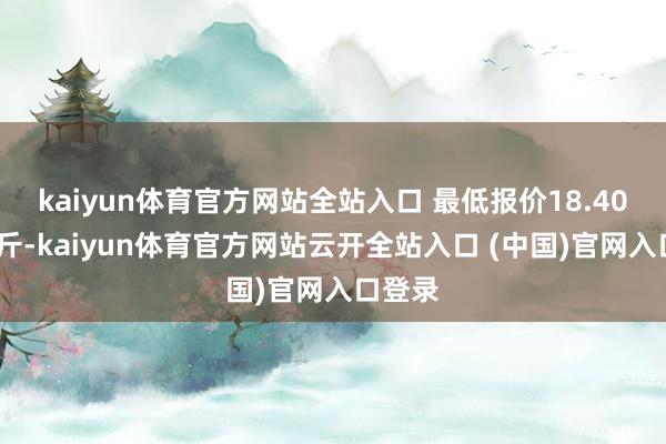 kaiyun體育官方網站全站入口 最低報價18.40元/公斤-kaiyun體育官方網站云開全站入口 (中國)官網入口登錄