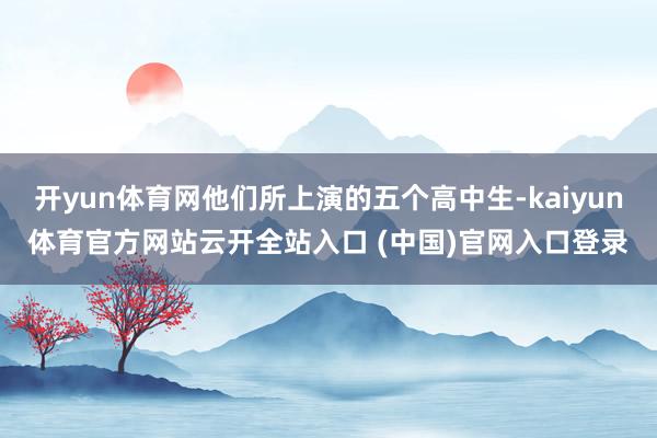開yun體育網他們所上演的五個高中生-kaiyun體育官方網站云開全站入口 (中國)官網入口登錄