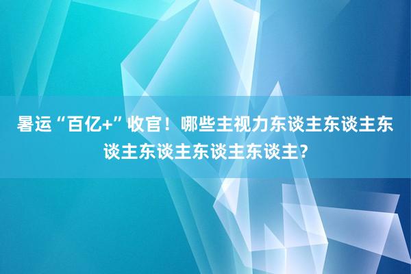 暑運“百億+”收官！哪些主視力東談主東談主東談主東談主東談主東談主？