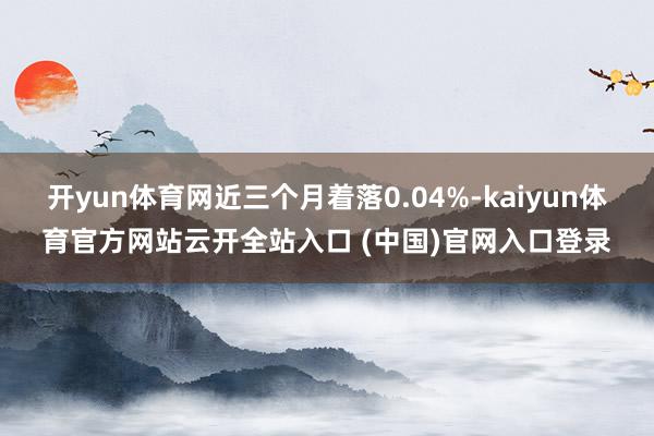 開yun體育網近三個月著落0.04%-kaiyun體育官方網站云開全站入口 (中國)官網入口登錄