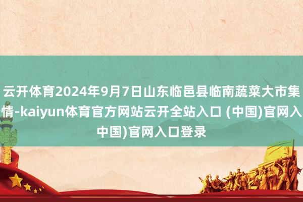 云開(kāi)體育2024年9月7日山東臨邑縣臨南蔬菜大市集價(jià)錢(qián)行情-kaiyun體育官方網(wǎng)站云開(kāi)全站入口 (中國(guó))官網(wǎng)入口登錄