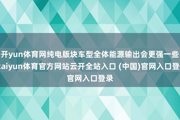 開yun體育網純電版塊車型全體能源輸出會更強一些-kaiyun體育官方網站云開全站入口 (中國)官網入口登錄