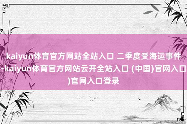 kaiyun體育官方網站全站入口 二季度受海運事件影響-kaiyun體育官方網站云開全站入口 (中國)官網入口登錄