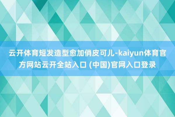 云開體育短發造型愈加俏皮可兒-kaiyun體育官方網站云開全站入口 (中國)官網入口登錄
