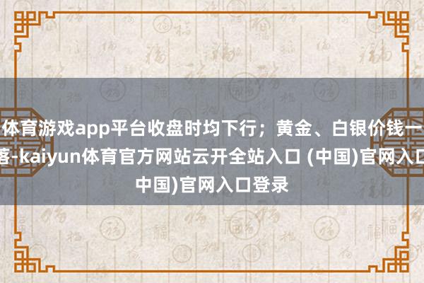 體育游戲app平臺收盤時均下行；黃金、白銀價錢一樣下落-kaiyun體育官方網站云開全站入口 (中國)官網入口登錄
