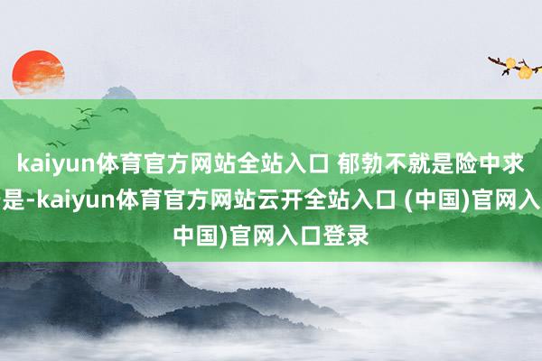 kaiyun體育官方網(wǎng)站全站入口 郁勃不就是險中求么？于是-kaiyun體育官方網(wǎng)站云開全站入口 (中國)官網(wǎng)入口登錄