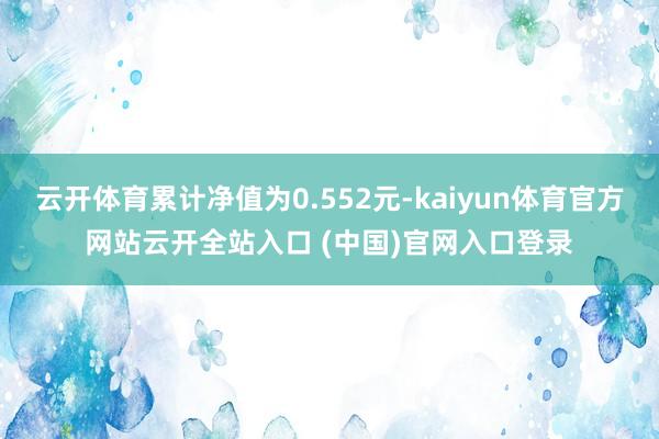 云開體育累計凈值為0.552元-kaiyun體育官方網站云開全站入口 (中國)官網入口登錄