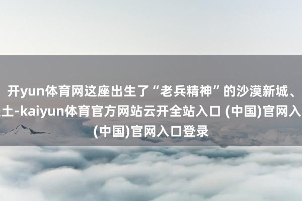 開yun體育網(wǎng)這座出生了“老兵精神”的沙漠新城、紅色沃土-kaiyun體育官方網(wǎng)站云開全站入口 (中國)官網(wǎng)入口登錄