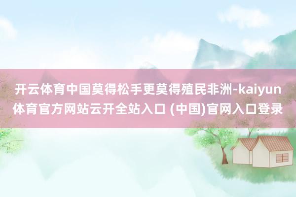 開云體育中國莫得松手更莫得殖民非洲-kaiyun體育官方網站云開全站入口 (中國)官網入口登錄