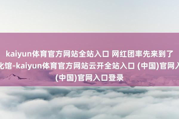 kaiyun體育官方網站全站入口 網紅團率先來到了東莞文化館-kaiyun體育官方網站云開全站入口 (中國)官網入口登錄