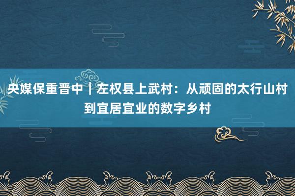 央媒保重晉中｜左權(quán)縣上武村：從頑固的太行山村到宜居宜業(yè)的數(shù)字鄉(xiāng)村