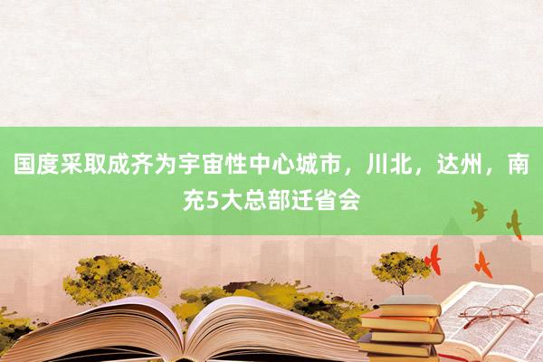 國度采取成齊為宇宙性中心城市，川北，達州，南充5大總部遷省會