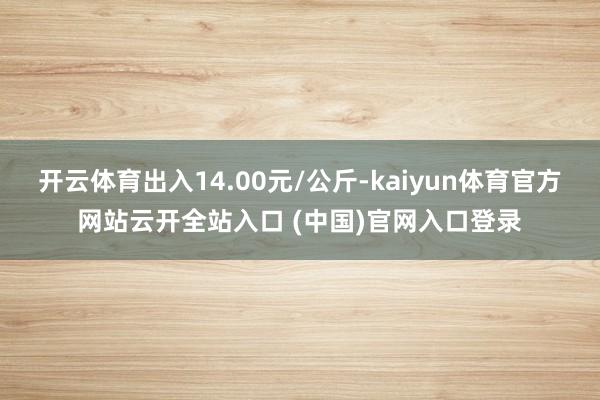 開云體育出入14.00元/公斤-kaiyun體育官方網站云開全站入口 (中國)官網入口登錄