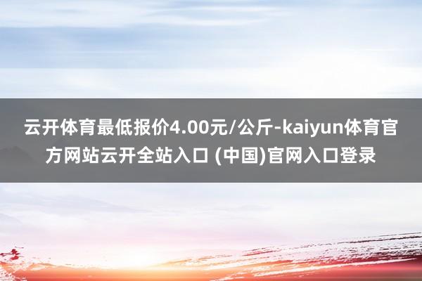 云開體育最低報價4.00元/公斤-kaiyun體育官方網站云開全站入口 (中國)官網入口登錄