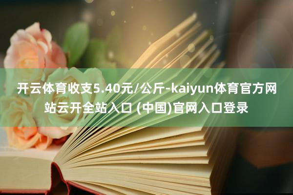 開云體育收支5.40元/公斤-kaiyun體育官方網站云開全站入口 (中國)官網入口登錄