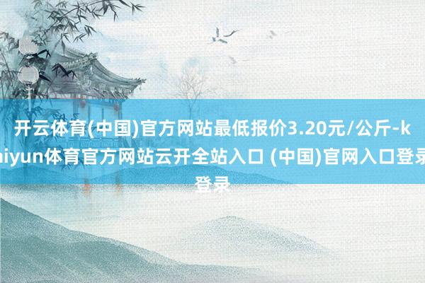 開云體育(中國)官方網站最低報價3.20元/公斤-kaiyun體育官方網站云開全站入口 (中國)官網入口登錄