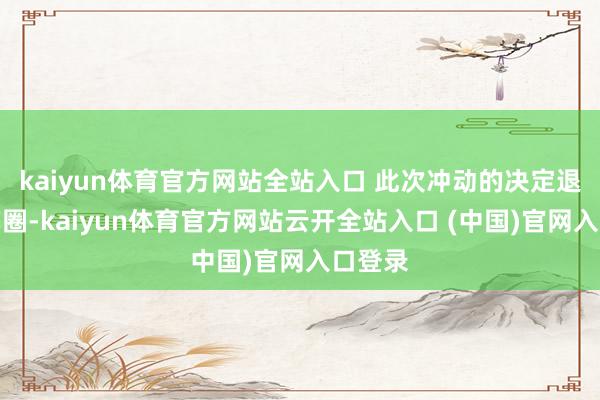 kaiyun體育官方網站全站入口 此次沖動的決定退出演藝圈-kaiyun體育官方網站云開全站入口 (中國)官網入口登錄