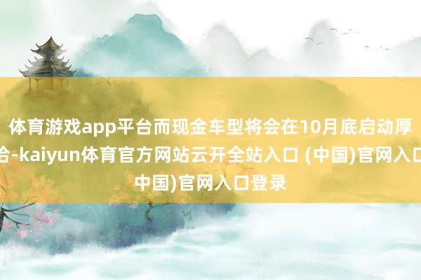 體育游戲app平臺而現金車型將會在10月底啟動厚愛妥洽-kaiyun體育官方網站云開全站入口 (中國)官網入口登錄