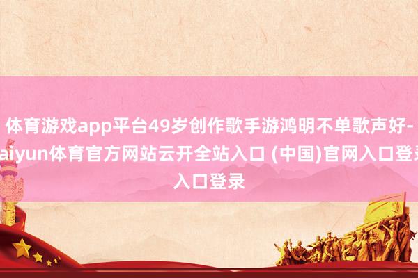 體育游戲app平臺49歲創作歌手游鴻明不單歌聲好-kaiyun體育官方網站云開全站入口 (中國)官網入口登錄
