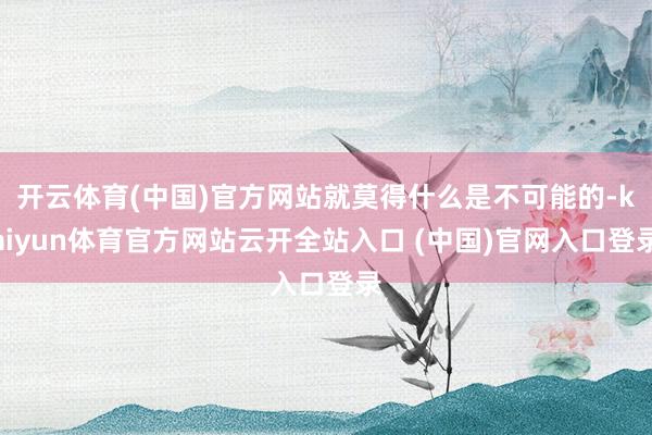 開云體育(中國)官方網站就莫得什么是不可能的-kaiyun體育官方網站云開全站入口 (中國)官網入口登錄