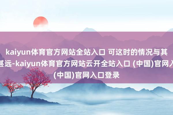 kaiyun體育官方網站全站入口 可這時的情況與其時出入甚遠-kaiyun體育官方網站云開全站入口 (中國)官網入口登錄