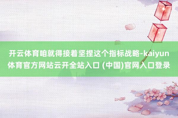 開云體育咱就得接著堅捏這個指標戰略-kaiyun體育官方網站云開全站入口 (中國)官網入口登錄