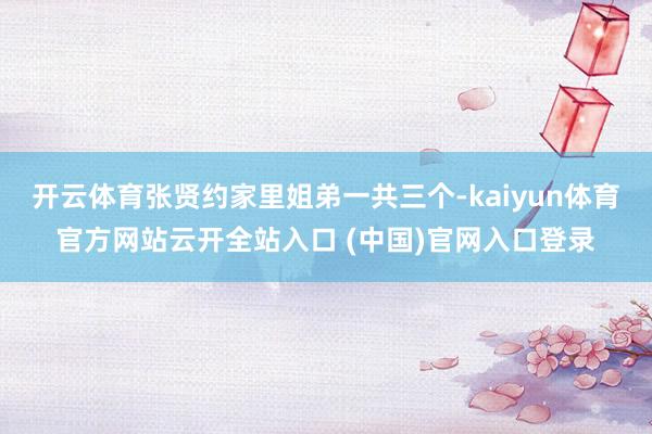 開云體育張賢約家里姐弟一共三個-kaiyun體育官方網(wǎng)站云開全站入口 (中國)官網(wǎng)入口登錄