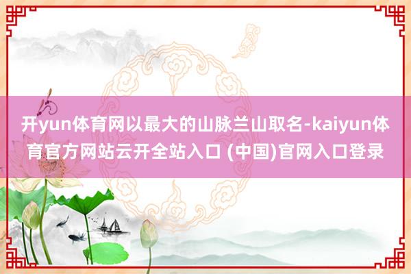 開yun體育網(wǎng)以最大的山脈蘭山取名-kaiyun體育官方網(wǎng)站云開全站入口 (中國)官網(wǎng)入口登錄