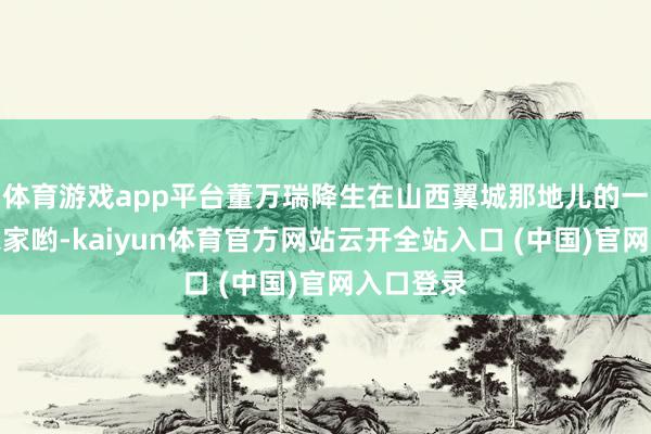 體育游戲app平臺董萬瑞降生在山西翼城那地兒的一個世俗農(nóng)家喲-kaiyun體育官方網(wǎng)站云開全站入口 (中國)官網(wǎng)入口登錄