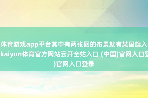 體育游戲app平臺其中有兩張圖的布景就有某國旗入鏡-kaiyun體育官方網站云開全站入口 (中國)官網入口登錄