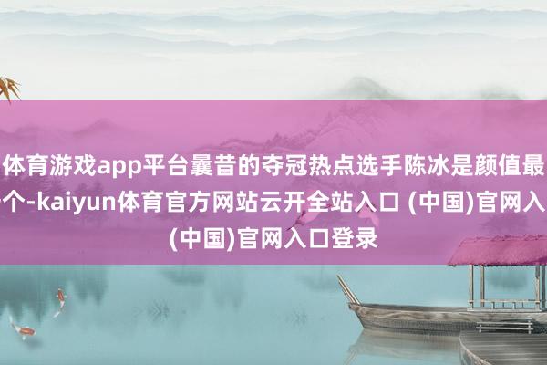 體育游戲app平臺曩昔的奪冠熱點選手陳冰是顏值最高的一個-kaiyun體育官方網站云開全站入口 (中國)官網入口登錄