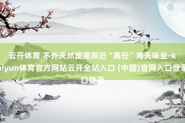 云開體育 　　不外天然龐康照舊“離任”海天味業-kaiyun體育官方網站云開全站入口 (中國)官網入口登錄
