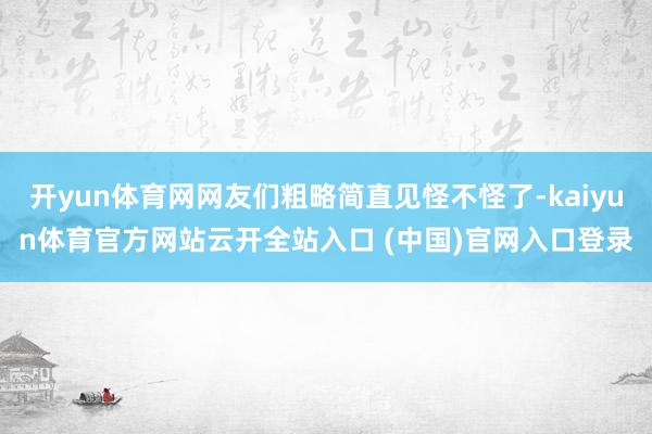 開yun體育網(wǎng)網(wǎng)友們粗略簡(jiǎn)直見怪不怪了-kaiyun體育官方網(wǎng)站云開全站入口 (中國(guó))官網(wǎng)入口登錄
