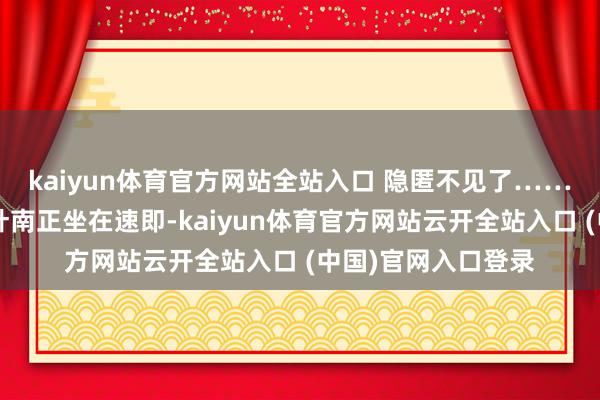 kaiyun體育官方網站全站入口 隱匿不見了………………此時的葉南正坐在速即-kaiyun體育官方網站云開全站入口 (中國)官網入口登錄