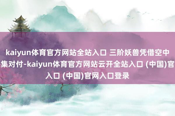 kaiyun體育官方網站全站入口 三階妖獸憑借空中上風還能拼集對付-kaiyun體育官方網站云開全站入口 (中國)官網入口登錄