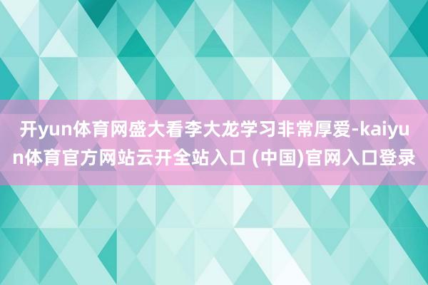 開yun體育網(wǎng)盛大看李大龍學(xué)習(xí)非常厚愛-kaiyun體育官方網(wǎng)站云開全站入口 (中國)官網(wǎng)入口登錄