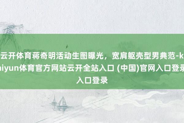 云開體育蔣奇明活動生圖曝光，寬肩軀殼型男典范-kaiyun體育官方網站云開全站入口 (中國)官網入口登錄