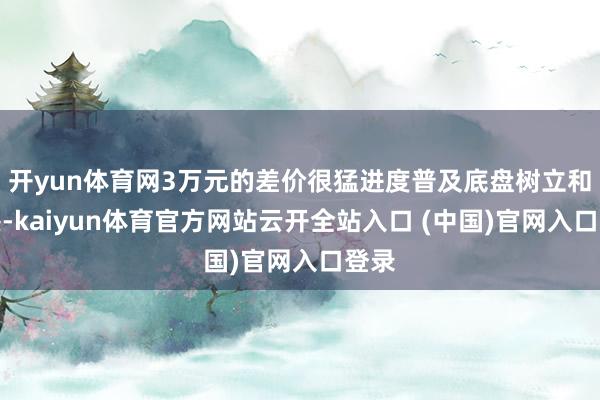 開yun體育網3萬元的差價很猛進度普及底盤樹立和質感-kaiyun體育官方網站云開全站入口 (中國)官網入口登錄