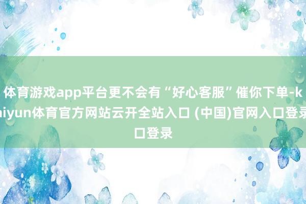 體育游戲app平臺更不會有“好心客服”催你下單-kaiyun體育官方網(wǎng)站云開全站入口 (中國)官網(wǎng)入口登錄