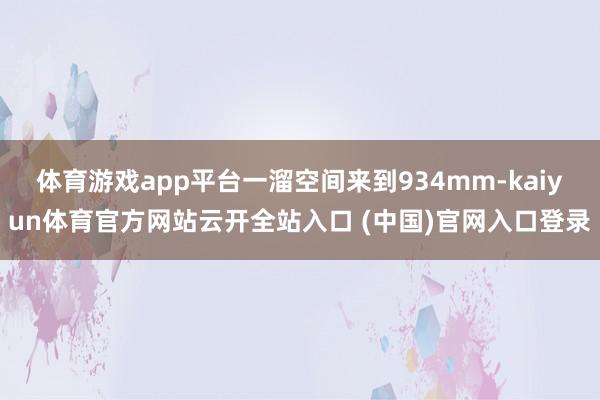 體育游戲app平臺一溜空間來到934mm-kaiyun體育官方網(wǎng)站云開全站入口 (中國)官網(wǎng)入口登錄