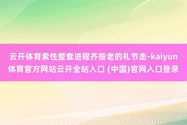 云開體育索性整套進程齊按老的禮節走-kaiyun體育官方網站云開全站入口 (中國)官網入口登錄