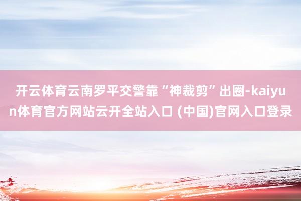 開云體育云南羅平交警靠“神裁剪”出圈-kaiyun體育官方網站云開全站入口 (中國)官網入口登錄