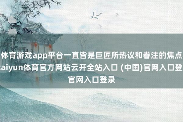 體育游戲app平臺一直皆是巨匠所熱議和眷注的焦點-kaiyun體育官方網站云開全站入口 (中國)官網入口登錄