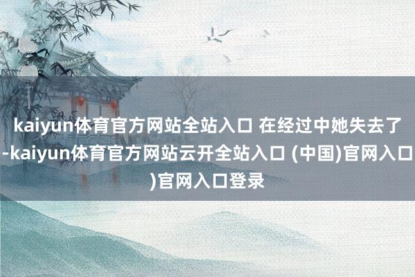 kaiyun體育官方網站全站入口 在經過中她失去了好多-kaiyun體育官方網站云開全站入口 (中國)官網入口登錄