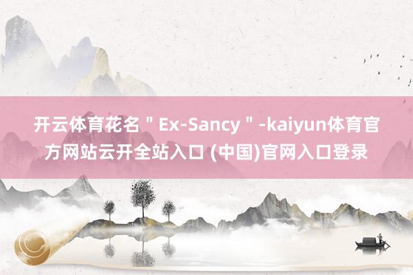開云體育花名＂Ex-Sancy＂-kaiyun體育官方網(wǎng)站云開全站入口 (中國)官網(wǎng)入口登錄