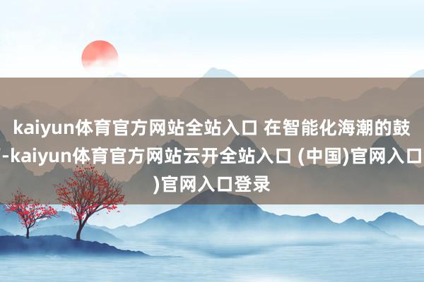 kaiyun體育官方網(wǎng)站全站入口 在智能化海潮的鼓吹下-kaiyun體育官方網(wǎng)站云開(kāi)全站入口 (中國(guó))官網(wǎng)入口登錄