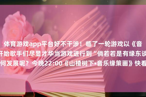 體育游戲app平臺好不干涉!臨了一輪游戲以《音樂緣策畫》中的“緣”字開始歌手們盡顯才華當(dāng)游戲進行到“倘若若是有緣東談主們來了”還會奈何發(fā)展呢?今晚22:00《山楂樹下?音樂緣策畫》快看他們奈何“互換東談主生”!-kaiyun體育官方網(wǎng)站云開全站入口 (中國)官網(wǎng)入口登錄