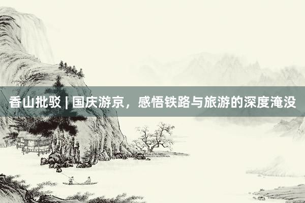 香山批駁 | 國慶游京，感悟鐵路與旅游的深度淹沒